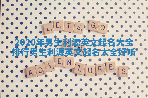 2020年男生利源英文起名大全排行_男生利源英文起名大全 好听 2020年男生利源英文起名大全排行_男生利源英文起名大全 好听