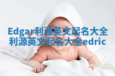 Edgar利源英文起名大全_利源英文起名大全edric Edgar利源英文起名大全_利源英文起名大全edric