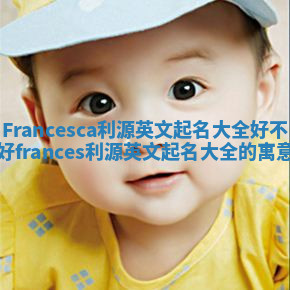 Francesca利源英文起名大全好不好_frances利源英文起名大全的寓意 Francesca利源英文起名大全好不好_frances利源英文起名大全的寓意