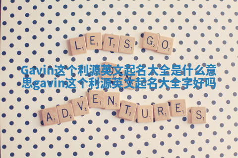 Gavin这个利源英文起名大全是什么意思_gavin这个利源英文起名大全字好吗