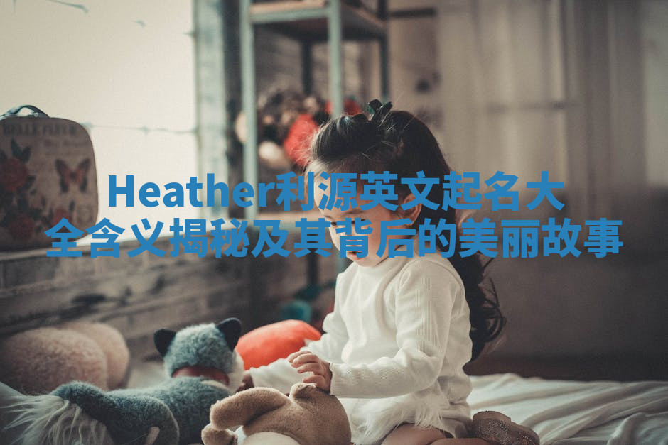 Heather利源英文起名大全含义揭秘及其背后的美丽故事 Heather利源英文起名大全含义揭秘及其背后的美丽故事