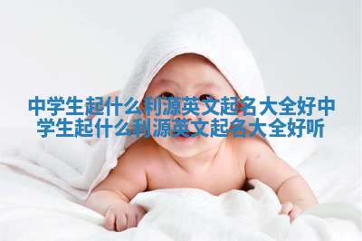 中学生起什么利源英文起名大全好_中学生起什么利源英文起名大全好听