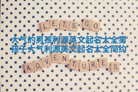 大气的男孩利源英文起名大全 男孩子大气利源英文起名大全简约 大气的男孩利源英文起名大全 男孩子大气利源英文起名大全简约