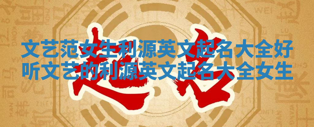 文艺范女生利源英文起名大全_好听文艺的利源英文起名大全女生 文艺范女生利源英文起名大全_好听文艺的利源英文起名大全女生