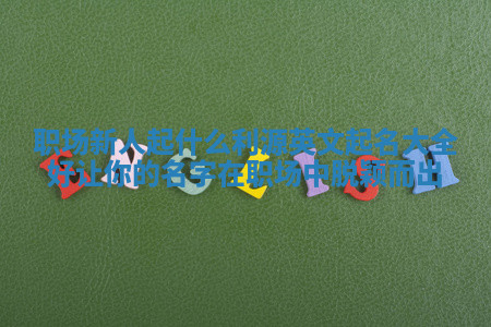 职场新人起什么利源英文起名大全好 让你的名字在职场中脱颖而出 职场新人起什么利源英文起名大全好 让你的名字在职场中脱颖而出